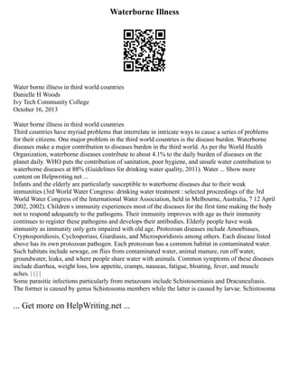 Waterborne Illness
Water borne illness in third world countries
Danielle H Woods
Ivy Tech Community College
October 16, 2013
Water borne illness in third world countries
Third countries have myriad problems that interrelate in intricate ways to cause a series of problems
for their citizens. One major problem in the third world countries is the disease burden. Waterborne
diseases make a major contribution to diseases burden in the third world. As per the World Health
Organization, waterborne diseases contribute to about 4.1% to the daily burden of diseases on the
planet daily. WHO puts the contribution of sanitation, poor hygiene, and unsafe water contribution to
waterborne diseases at 88% (Guidelines for drinking water quality, 2011). Water ... Show more
content on Helpwriting.net ...
Infants and the elderly are particularly susceptible to waterborne diseases due to their weak
immunities (3rd World Water Congress: drinking water treatment : selected proceedings of the 3rd
World Water Congress of the International Water Association, held in Melbourne, Australia, 7 12 April
2002, 2002). Children s immunity experiences most of the diseases for the first time making the body
not to respond adequately to the pathogens. Their immunity improves with age as their immunity
continues to register these pathogens and develops their antibodies. Elderly people have weak
immunity as immunity only gets impaired with old age. Protozoan diseases include Amoebiases,
Cryptosporidiosis, Cyclosporiasi, Giardiasis, and Microsporidiosis among others. Each disease listed
above has its own protozoan pathogen. Each protozoan has a common habitat in contaminated water.
Such habitats include sewage, on flies from contaminated water, animal manure, run off water,
groundwater, leaks, and where people share water with animals. Common symptoms of these diseases
include diarrhea, weight loss, low appetite, cramps, nauseas, fatigue, bloating, fever, and muscle
aches. | | | |
Some parasitic infections particularly from metazoans include Schistosomiasis and Dracunculiasis.
The former is caused by genus Schistosoma members while the latter is caused by larvae. Schistosoma
... Get more on HelpWriting.net ...
 