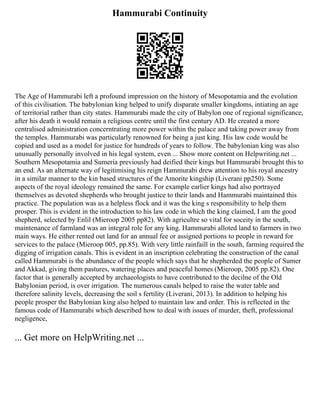 Hammurabi Continuity
The Age of Hammurabi left a profound impression on the history of Mesopotamia and the evolution
of this civilisation. The babylonian king helped to unify disparate smaller kingdoms, intiating an age
of territorial rather than city states. Hammurabi made the city of Babylon one of regional significance,
after his death it would remain a religious centre until the first century AD. He created a more
centralised administration concerntrating more power within the palace and taking power away from
the temples. Hammurabi was particularly renowned for being a just king. His law code would be
copied and used as a model for justice for hundreds of years to follow. The babylonian king was also
unusually personally involved in his legal system, even ... Show more content on Helpwriting.net ...
Southern Mesopotamia and Sumeria previously had deified their kings but Hammurabi brought this to
an end. As an alternate way of legitimising his reign Hammurabi drew attention to his royal ancestry
in a similar manner to the kin based structures of the Amorite kingship (Liverani pp250). Some
aspects of the royal ideology remained the same. For example earlier kings had also portrayed
themselves as devoted shepherds who brought justice to their lands and Hammurabi maintained this
practice. The population was as a helpless flock and it was the king s responsibility to help them
prosper. This is evident in the introduction to his law code in which the king claimed, I am the good
shepherd, selected by Enlil (Mieroop 2005 pp82). With agricultre so vital for soceity in the south,
maintenance of farmland was an integral role for any king. Hammurabi alloted land to farmers in two
main ways. He either rented out land for an annual fee or assigned portions to people in reward for
services to the palace (Mieroop 005, pp.85). With very little rainfaill in the south, farming required the
digging of irrigation canals. This is evident in an inscription celebrating the construction of the canal
called Hammurabi is the abundance of the people which says that he shepherded the people of Sumer
and Akkad, giving them pastures, watering places and peaceful homes (Mieroop, 2005 pp.82). One
factor that is generally accepted by archaeologists to have contributed to the decilne of the Old
Babylonian period, is over irrigation. The numerous canals helped to raise the water table and
therefore salinity levels, decreasing the soil s fertility (Liverani, 2013). In addition to helping his
people prosper the Babylonian king also helped to maintain law and order. This is reflected in the
famous code of Hammurabi which described how to deal with issues of murder, theft, professional
negligence,
... Get more on HelpWriting.net ...
 