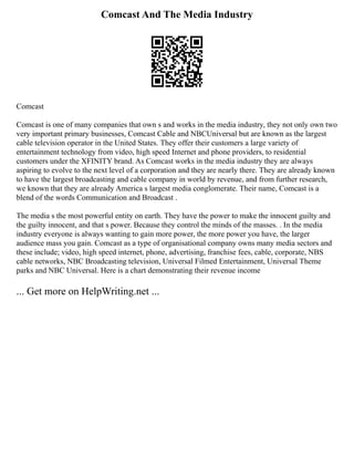 Comcast And The Media Industry
Comcast
Comcast is one of many companies that own s and works in the media industry, they not only own two
very important primary businesses, Comcast Cable and NBCUniversal but are known as the largest
cable television operator in the United States. They offer their customers a large variety of
entertainment technology from video, high speed Internet and phone providers, to residential
customers under the XFINITY brand. As Comcast works in the media industry they are always
aspiring to evolve to the next level of a corporation and they are nearly there. They are already known
to have the largest broadcasting and cable company in world by revenue, and from further research,
we known that they are already America s largest media conglomerate. Their name, Comcast is a
blend of the words Communication and Broadcast .
The media s the most powerful entity on earth. They have the power to make the innocent guilty and
the guilty innocent, and that s power. Because they control the minds of the masses. . In the media
industry everyone is always wanting to gain more power, the more power you have, the larger
audience mass you gain. Comcast as a type of organisational company owns many media sectors and
these include; video, high speed internet, phone, advertising, franchise fees, cable, corporate, NBS
cable networks, NBC Broadcasting television, Universal Filmed Entertainment, Universal Theme
parks and NBC Universal. Here is a chart demonstrating their revenue income
... Get more on HelpWriting.net ...
 
