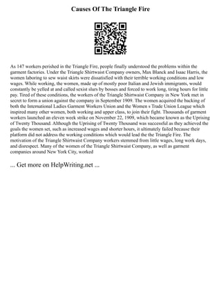 Causes Of The Triangle Fire
As 147 workers perished in the Triangle Fire, people finally understood the problems within the
garment factories. Under the Triangle Shirtwaist Company owners, Max Blanck and Isaac Harris, the
women laboring to sew waist skirts were dissatisfied with their terrible working conditions and low
wages. While working, the women, made up of mostly poor Italian and Jewish immigrants, would
constantly be yelled at and called sexist slurs by bosses and forced to work long, tiring hours for little
pay. Tired of these conditions, the workers of the Triangle Shirtwaist Company in New York met in
secret to form a union against the company in September 1909. The women acquired the backing of
both the International Ladies Garment Workers Union and the Women s Trade Union League which
inspired many other women, both working and upper class, to join their fight. Thousands of garment
workers launched an eleven week strike on November 22, 1909, which became known as the Uprising
of Twenty Thousand. Although the Uprising of Twenty Thousand was successful as they achieved the
goals the women set, such as increased wages and shorter hours, it ultimately failed because their
platform did not address the working conditions which would lead the the Triangle Fire. The
motivation of the Triangle Shirtwaist Company workers stemmed from little wages, long work days,
and disrespect. Many of the women of the Triangle Shirtwaist Company, as well as garment
companies around New York City, worked
... Get more on HelpWriting.net ...
 