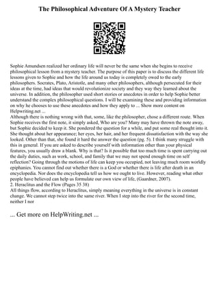 The Philosophical Adventure Of A Mystery Teacher
Sophie Amundsen realized her ordinary life will never be the same when she begins to receive
philosophical lesson from a mystery teacher. The purpose of this paper is to discuss the different life
lessons given to Sophie and how the life around us today is completely owed to the early
philosophers. Socrates, Plato, Aristotle, and many other philosophers, although persecuted for their
ideas at the time, had ideas that would revolutionize society and they way they learned about the
universe. In addition, the philosopher used short stories or anecdotes in order to help Sophie better
understand the complex philosophical questions. I will be examining these and providing information
on why he chooses to use these anecdotes and how they apply to ... Show more content on
Helpwriting.net ...
Although there is nothing wrong with that, some, like the philosopher, chose a different route. When
Sophie receives the first note, it simply asked, Who are you? Many may have thrown the note away,
but Sophie decided to keep it. She pondered the question for a while, and put some real thought into it.
She thought about her appearance; her eyes, her hair, and her frequent dissatisfaction with the way she
looked. Other than that, she found it hard the answer the question (pg. 5). I think many struggle with
this in general. If you are asked to describe yourself with information other than your physical
features, you usually draw a blank. Why is that? Is it possible that too much time is spent carrying out
the daily duties, such as work, school, and family that we may not spend enough time on self
reflection? Going through the motions of life can keep you occupied, not leaving much room worldly
epiphanies. You cannot find out whether there is a God or whether there is life after death in an
encyclopedia. Nor does the encyclopedia tell us how we ought to live. However, reading what other
people have believed can help us formulate our own view of life, (Gaardner, 2007).
2. Heraclitus and the Flow (Pages 35 38)
All things flow, according to Heraclitus, simply meaning everything in the universe is in constant
change. We cannot step twice into the same river. When I step into the river for the second time,
neither I nor
... Get more on HelpWriting.net ...
 