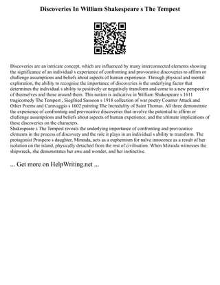 Discoveries In William Shakespeare s The Tempest
Discoveries are an intricate concept, which are influenced by many interconnected elements showing
the significance of an individual s experience of confronting and provocative discoveries to affirm or
challenge assumptions and beliefs about aspects of human experience. Through physical and mental
exploration, the ability to recognise the importance of discoveries is the underlying factor that
determines the individual s ability to positively or negatively transform and come to a new perspective
of themselves and those around them. This notion is indicative in William Shakespeare s 1611
tragicomedy The Tempest , Siegfried Sassoon s 1918 collection of war poetry Counter Attack and
Other Poems and Caravaggio s 1602 painting The Incredulity of Saint Thomas. All three demonstrate
the experience of confronting and provocative discoveries that involve the potential to affirm or
challenge assumptions and beliefs about aspects of human experience, and the ultimate implications of
these discoveries on the characters.
Shakespeare s The Tempest reveals the underlying importance of confronting and provocative
elements in the process of discovery and the role it plays in an individual s ability to transform. The
protagonist Prospero s daughter, Miranda, acts as a euphemism for naïve innocence as a result of her
isolation on the island, physically detached from the rest of civilisation. When Miranda witnesses the
shipwreck, she demonstrates her awe and wonder, and her instinctive
... Get more on HelpWriting.net ...
 