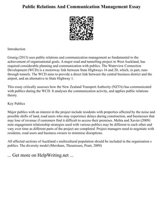 Public Relations And Communication Management Essay
Introduction
Grunig (2013) sees public relations and communication management as fundamental to the
achievement of organisational goals. A major road and tunnelling project in West Auckland, has
required considerable planning and communication with publics. The Waterview Connection
Development (WCD) is a motorway link between State Highways 16 and 20, which, in part, runs
through tunnels. The WCD aims to provide a direct link between the central business district and the
airport, and an alternative to State Highway 1.
This essay critically assesses how the New Zealand Transport Authority (NZTA) has communicated
with publics during the WCD. It analyses the communication activity, and applies public relations
theory.
Key Publics
Major publics with an interest in the project include residents with properties affected by the noise and
possible shifts of land, road users who may experience delays during construction, and businesses that
may lose of revenue if customers find it difficult to access their premises. Mehta and Xavier (2009)
note engagement relationship strategies used with various publics may be different to each other and
vary over time as different parts of the project are completed. Project managers need to negotiate with
residents, road users and business owners to minimise disruptions.
All affected sections of Auckland s multicultural population should be included in the organisation s
publics. The diversity model (Mersham, Theunissen, Peart, 2009)
... Get more on HelpWriting.net ...
 