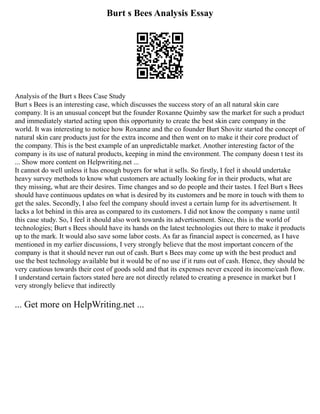 Burt s Bees Analysis Essay
Analysis of the Burt s Bees Case Study
Burt s Bees is an interesting case, which discusses the success story of an all natural skin care
company. It is an unusual concept but the founder Roxanne Quimby saw the market for such a product
and immediately started acting upon this opportunity to create the best skin care company in the
world. It was interesting to notice how Roxanne and the co founder Burt Shovitz started the concept of
natural skin care products just for the extra income and then went on to make it their core product of
the company. This is the best example of an unpredictable market. Another interesting factor of the
company is its use of natural products, keeping in mind the environment. The company doesn t test its
... Show more content on Helpwriting.net ...
It cannot do well unless it has enough buyers for what it sells. So firstly, I feel it should undertake
heavy survey methods to know what customers are actually looking for in their products, what are
they missing, what are their desires. Time changes and so do people and their tastes. I feel Burt s Bees
should have continuous updates on what is desired by its customers and be more in touch with them to
get the sales. Secondly, I also feel the company should invest a certain lump for its advertisement. It
lacks a lot behind in this area as compared to its customers. I did not know the company s name until
this case study. So, I feel it should also work towards its advertisement. Since, this is the world of
technologies; Burt s Bees should have its hands on the latest technologies out there to make it products
up to the mark. It would also save some labor costs. As far as financial aspect is concerned, as I have
mentioned in my earlier discussions, I very strongly believe that the most important concern of the
company is that it should never run out of cash. Burt s Bees may come up with the best product and
use the best technology available but it would be of no use if it runs out of cash. Hence, they should be
very cautious towards their cost of goods sold and that its expenses never exceed its income/cash flow.
I understand certain factors stated here are not directly related to creating a presence in market but I
very strongly believe that indirectly
... Get more on HelpWriting.net ...
 