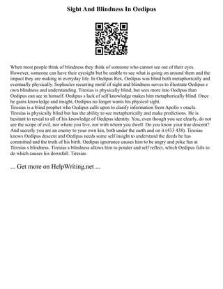 Sight And Blindness In Oedipus
When most people think of blindness they think of someone who cannot see out of their eyes.
However, someone can have their eyesight but be unable to see what is going on around them and the
impact they are making in everyday life. In Oedipus Rex, Oedipus was blind both metaphorically and
eventually physically. Sophocles recurring motif of sight and blindness serves to illustrate Oedipus s
own blindness and understanding. Tiresias is physically blind, but sees more into Oedipus than
Oedipus can see in himself. Oedipus s lack of self knowledge makes him metaphorically blind. Once
he gains knowledge and insight, Oedipus no longer wants his physical sight.
Tiresias is a blind prophet who Oedipus calls upon to clarify information from Apollo s oracle.
Tiresias is physically blind but has the ability to see metaphorically and make predictions. He is
hesitant to reveal to all of his knowledge of Oedipus identity. You, even though you see clearly, do not
see the scope of evil, nor where you live, nor with whom you dwell. Do you know your true descent?
And secretly you are an enemy to your own kin, both under the earth and on it (433 438). Tiresias
knows Oedipus descent and Oedipus needs some self insight to understand the deeds he has
committed and the truth of his birth. Oedipus ignorance causes him to be angry and poke fun at
Tiresias s blindness. Tiresias s blindness allows him to ponder and self reflect, which Oedipus fails to
do which causes his downfall. Tiresias
... Get more on HelpWriting.net ...
 