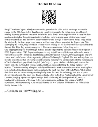The Shot Of A Gun
Bang! The shot of a gun. A body thumps to the ground as the killer makes an escape out the fire
escape on the fifth floor. A few days later, an elderly woman calls the police about an odd smell
coming from the apartment above her. Within the hour, there s a whole police team in the fifth floor
apartment, including forensic investigators, ballistics experts, crime scene photographers, and
homicide detectives. The detectives observe the body and then go to search for a bullet. They notice
the window by the fire escape open a crack, and have one of their team dust for fingerprints. After
identifying the victim, they head back to their offices to drop off the evidence they had collected at the
forensic lab. Then they start to arrange to ... Show more content on Helpwriting.net ...
One huge technological breakthrough that has directly impacted the field of homicide investigation is
DNA fingerprinting. DNA fingerprinting can be very helpful, especially in rape and murder cases. It
was first used in 1984 to solve a double rape and murder case of two girls, three years apart. The first
victim was Lynda Mann, a fifteen year old girl from Narborough, England. She was walking from one
friend s house to another, when she noticed someone standing by a lamppost close to the entrance gate
of the Carlton Hayes psychiatric hospital. (McCrery, x) Lynda s father called the police when she
wasn t home by 1:30am, but because she had not been missing for long the police were not very
worried. The next morning, a hospital orderly on his way to work stumbled across what he thought to
be a partially clothed mannequin, but was actually the rigid, pale body of Lynda Mann. While at the
time there was not the technology to completely solve the case, the technology that was to prove
decisive in solving it [the case] was developed only a few miles from Narborough, at the University of
Leicester, roughly a year after Lynda s tragic death. (McCrery, xi) On September 10, 1984, a
biochemist by the name of Dr. Alec Jeffreys was examining an X ray film image of a DNA
experiment. While examining it, he noticed that the DNA of different members of his technician s
family showed both
... Get more on HelpWriting.net ...
 