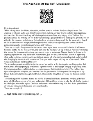 Pros And Cons Of The First Amendment
First Amendment
When talking about the First Amendment, the law protects us from freedom of speech and free
exercise of religion and it also stops Congress from making any new law to prohibit free speech and
free exercise. The case involving a Christian printer who refused to print gay pride T shirts. The
printer declined the printing job for T shirts promoting a gay pride festival on religious grounds, but he
did offer the customer to help them find other local printers to do the work for the same price. Based
on the information that was provided the printer had a history of rejecting other orders for shirts
promoting sexually explicit material/actions and violence.
There are a couple of argument that the owner could argue about one would be is that it is his own
business and he put his blood, sweat, and tears into the business. On top of that, it was his own money
that started the business without any government helps or assistance. No one should be forced to do
anything against what they believe in. For example, you are an Asian business owner of a printing
shop and a customer came in and requests to do a print job of a man holding chopstick and a bowl of
rice, hanging by the neck with a rope with X as eyes and a tongue sticking out of the mouth. Who
would in their right mind take that job?
The second argument would be is that the owner has a right to decline to print anything against their
belief, and a photographer gay or not has a right to decline to photograph anti gay or gay rally and a
Christian printer has a right to decline to print messages that violate their belief. The right of free
speech is to protect everyone, and it means that the government doesn t get to force anyone to say
things that contradict their deeply held belief. This is not a straight or gay issue but this is a human
issue.
The third argument would be that he did indeed offer the customer a different a route to go for the
print job. He also went out of his way and contact different local printer to take the job that he couldn t
do. He is just want to be a good Christian and doesn t want to break any rule. Just like a good citizen
of U.S., no one dares to break any laws intentionally.
There are a couple of
... Get more on HelpWriting.net ...
 