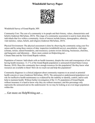 Windshield Survey Paper
Windshield Survey of Grand Rapids, MN
Community Core: The core of a community is its people and their history, values, characteristics and
beliefs (Anderson McFarlane, 2015). This stage of a community assessment is used to learn about the
individuals that live within a community. Areas of interest include history, demographics, ethnicity,
vital statistics, values, beliefs, and religion (Anderson McFarlane, 2015).
Physical Environment: The physical assessment is done by observing the community using your five
senses and by using these sources of data: inspection (windshield survey), auscultation, vital signs
(climate, terrain, natural boundaries, and resources), systems review (housing, businesses, churches,
and hangouts), and laboratory ... Show more content on Helpwriting.net ...
Climate Data and the Visit Grand Rapids website.
Population of interest: Individuals with no health insurance, despite the costs and consequences of not
having health insurance. 11.3 % of the Grand Rapids population is uninsured (United States Census
Bureau, 2010). Does this community have enough resources for this population? Do they know what
resources are available to them? How do we reach out and help this population?
Community diagnoses is a clinical judgment about community response to an actual or potential
health concern or issue (Anderson McFarlane, 2015). The uninsured or underinsured population is at
risk for ineffective health maintenance as evidenced by the inability to identify, control, and/or seek
help to maintain health. Without further investigation of the 11.3% population of Grand Rapids
without insurance it is hard to know why they are without insurance, and this percentage only
represents the uninsured and no the underinsured. So we may be looking at an even larger population
within this
... Get more on HelpWriting.net ...
 