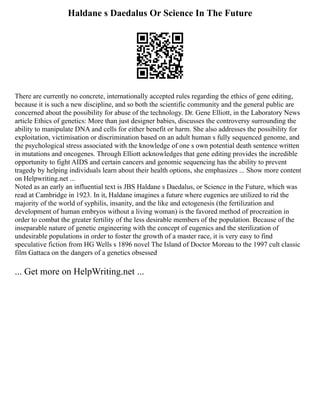 Haldane s Daedalus Or Science In The Future
There are currently no concrete, internationally accepted rules regarding the ethics of gene editing,
because it is such a new discipline, and so both the scientific community and the general public are
concerned about the possibility for abuse of the technology. Dr. Gene Elliott, in the Laboratory News
article Ethics of genetics: More than just designer babies, discusses the controversy surrounding the
ability to manipulate DNA and cells for either benefit or harm. She also addresses the possibility for
exploitation, victimisation or discrimination based on an adult human s fully sequenced genome, and
the psychological stress associated with the knowledge of one s own potential death sentence written
in mutations and oncogenes. Through Elliott acknowledges that gene editing provides the incredible
opportunity to fight AIDS and certain cancers and genomic sequencing has the ability to prevent
tragedy by helping individuals learn about their health options, she emphasizes ... Show more content
on Helpwriting.net ...
Noted as an early an influential text is JBS Haldane s Daedalus, or Science in the Future, which was
read at Cambridge in 1923. In it, Haldane imagines a future where eugenics are utilized to rid the
majority of the world of syphilis, insanity, and the like and ectogenesis (the fertilization and
development of human embryos without a living woman) is the favored method of procreation in
order to combat the greater fertility of the less desirable members of the population. Because of the
inseparable nature of genetic engineering with the concept of eugenics and the sterilization of
undesirable populations in order to foster the growth of a master race, it is very easy to find
speculative fiction from HG Wells s 1896 novel The Island of Doctor Moreau to the 1997 cult classic
film Gattaca on the dangers of a genetics obsessed
... Get more on HelpWriting.net ...
 