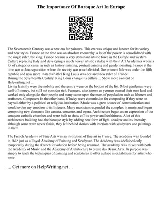 The Importance Of Baroque Art In Europe
The Seventeenth Century was a new era for painters. This era was unique and known for its variety
and new styles. France at the time was an absolute monarchy, a lot of the power is consolidated with
the single ruler, the king. France became a very dominant artistic force in the Europe and western
Culture replacing Italy and developing a much newer artistic catalog with their Art Academies where a
lot of categories came in such as history painting, portrait painting and gender painting. France at the
time was a class separation where the society was much divided. Government life was under the fifth
republic and now more than ever after King Louis was declared new ruler of France.
During the Seventeenth Century, King Louis change its culture ... Show more content on
Helpwriting.net ...
Living lavishly were the nobility and the gentry were on the bottom of the list. Most gentleman were
well off money, but still not consider rich. Farmers, also known as yeomen owned their own land and
worked only alongside their people and many came upon the mass of population such as laborers and
craftsmen. Composers in the other hand, if lucky were commission for composing if they were on
payroll either by a political or religious institution. Music was a great source of communication and
would evoke any emotion to its listeners. Many musicians expanded the complex in music and began
composing new elements like cantata, concerto, and opera. Architecture began as an expression of the
conquest catholic churches and were built to show off its power and healthiness. A lot of this
architecture building had the baroque style by adding new form of light, shadow and its intensity,
although some were never finish, they left behind domes with interiors with sculptures and paintings
in them.
The French Academy of Fine Arts was aa institution of fine art in France. The academy was founded
in 1648 just as a Royal Academy of Painting and Sculpture. The Academy was abolished only
temporarily during the French Revolution before being renamed. The academy was mixed with both
the Academy of Music and the Academy of Architecture to create des Beaux Arts. Its purpose was
simply to teach the techniques of painting and sculptures to offer a place in exhibitions for artist who
were
... Get more on HelpWriting.net ...
 