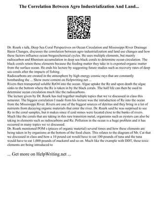 The Correlation Between Agro Industrialization And Land...
Dr. Roark s talk, Deep Sea Coral Perspectives on Ocean Circulation and Mississippi River Drainage
Basin Changes, discusses the correlation between agro industrialization and land use changes and how
these factors influence ocean biogeochemical cycles. He uses multiple elements, but mainly
radiocarbon and Rhenium accumulation in deep sea black corals to determine ocean circulation. The
black corals retain these elements because the feeding matter they take in is exported organic matter
from the surface ocean. He ends his lecture by suggesting future studies such as recovery rates of deep
sea corals after the impacts of fishing.
Radiocarbons are created in the atmosphere by high energy cosmic rays that are constantly
bombarding the ... Show more content on Helpwriting.net ...
Rivers then transported soluble ReO4 into the ocean. Algae uptake the Re and upon death the algae
sinks to the bottom where the Re is taken in by the black corals. The half life can then be used to
determine ocean circulation much like the radiocarbons.
The lecture given by Dr. Roark has tied together multiple topics that we ve discussed in class this
semester. The biggest correlation I made from his lecture was the introduction of Re into the ocean
from the Mississippi River. Rivers are one of the biggest sources of detritus and they bring in a lot of
nutrients from decaying organic materials that enter the river. Dr. Roark said he was surprised to see
Re in the coral samples, but it makes since if coal mines were located close to the banks of rivers.
Much like the corals that are taking in this rare transition metal, organisms such as oysters can also be
taking in elements such as radiocarbons and Re. Pollution in the ocean is a huge problem and it has
occurred in many topics we ve discussed.
Dr. Roark mentioned POM s (pieces of organic material) several times and how these elements are
being taken in by organisms at the bottom of the food chain. This relates to the diagram of Mr. Cat that
we discussed in class and how a 10 pound cat would have to eat 100 pounds of tuna and the tuna
would have to eat 1,000 pounds of mackerel and so on. Much like the example with DDT, these toxic
elements are being introduced to
... Get more on HelpWriting.net ...
 