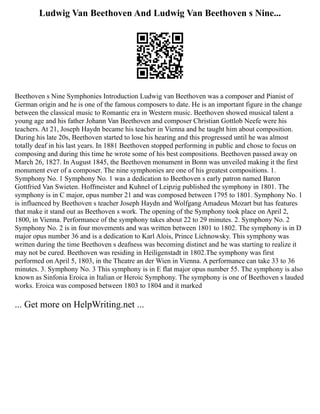Ludwig Van Beethoven And Ludwig Van Beethoven s Nine...
Beethoven s Nine Symphonies Introduction Ludwig van Beethoven was a composer and Pianist of
German origin and he is one of the famous composers to date. He is an important figure in the change
between the classical music to Romantic era in Western music. Beethoven showed musical talent a
young age and his father Johann Van Beethoven and composer Christian Gottlob Neefe were his
teachers. At 21, Joseph Haydn became his teacher in Vienna and he taught him about composition.
During his late 20s, Beethoven started to lose his hearing and this progressed until he was almost
totally deaf in his last years. In 1881 Beethoven stopped performing in public and chose to focus on
composing and during this time he wrote some of his best compositions. Beethoven passed away on
March 26, 1827. In August 1845, the Beethoven monument in Bonn was unveiled making it the first
monument ever of a composer. The nine symphonies are one of his greatest compositions. 1.
Symphony No. 1 Symphony No. 1 was a dedication to Beethoven s early patron named Baron
Gottfried Van Swieten. Hoffmeister and Kuhnel of Leipzig published the symphony in 1801. The
symphony is in C major, opus number 21 and was composed between 1795 to 1801. Symphony No. 1
is influenced by Beethoven s teacher Joseph Haydn and Wolfgang Amadeus Mozart but has features
that make it stand out as Beethoven s work. The opening of the Symphony took place on April 2,
1800, in Vienna. Performance of the symphony takes about 22 to 29 minutes. 2. Symphony No. 2
Symphony No. 2 is in four movements and was written between 1801 to 1802. The symphony is in D
major opus number 36 and is a dedication to Karl Alois, Prince Lichnowsky. This symphony was
written during the time Beethoven s deafness was becoming distinct and he was starting to realize it
may not be cured. Beethoven was residing in Heiligenstadt in 1802.The symphony was first
performed on April 5, 1803, in the Theatre an der Wien in Vienna. A performance can take 33 to 36
minutes. 3. Symphony No. 3 This symphony is in E flat major opus number 55. The symphony is also
known as Sinfonia Eroica in Italian or Heroic Symphony. The symphony is one of Beethoven s lauded
works. Eroica was composed between 1803 to 1804 and it marked
... Get more on HelpWriting.net ...
 