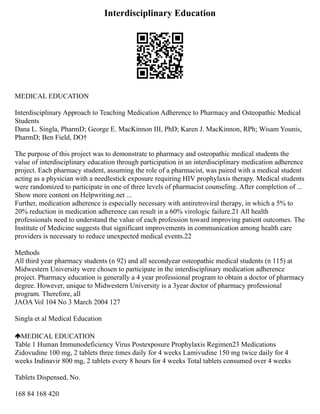 Interdisciplinary Education
MEDICAL EDUCATION
Interdisciplinary Approach to Teaching Medication Adherence to Pharmacy and Osteopathic Medical
Students
Dana L. Singla, PharmD; George E. MacKinnon III, PhD; Karen J. MacKinnon, RPh; Wisam Younis,
PharmD; Ben Field, DO†
The purpose of this project was to demonstrate to pharmacy and osteopathic medical students the
value of interdisciplinary education through participation in an interdisciplinary medication adherence
project. Each pharmacy student, assuming the role of a pharmacist, was paired with a medical student
acting as a physician with a needlestick exposure requiring HIV prophylaxis therapy. Medical students
were randomized to participate in one of three levels of pharmacist counseling. After completion of ...
Show more content on Helpwriting.net ...
Further, medication adherence is especially necessary with antiretroviral therapy, in which a 5% to
20% reduction in medication adherence can result in a 60% virologic failure.21 All health
professionals need to understand the value of each profession toward improving patient outcomes. The
Institute of Medicine suggests that significant improvements in communication among health care
providers is necessary to reduce unexpected medical events.22
Methods
All third year pharmacy students (n 92) and all secondyear osteopathic medical students (n 115) at
Midwestern University were chosen to participate in the interdisciplinary medication adherence
project. Pharmacy education is generally a 4 year professional program to obtain a doctor of pharmacy
degree. However, unique to Midwestern University is a 3year doctor of pharmacy professional
program. Therefore, all
JAOA Vol 104 No 3 March 2004 127
Singla et al Medical Education
MEDICAL EDUCATION
Table 1 Human Immunodeficiency Virus Postexposure Prophylaxis Regimen23 Medications
Zidovudine 100 mg, 2 tablets three times daily for 4 weeks Lamivudine 150 mg twice daily for 4
weeks Indinavir 800 mg, 2 tablets every 8 hours for 4 weeks Total tablets consumed over 4 weeks
Tablets Dispensed, No.
168 84 168 420
 