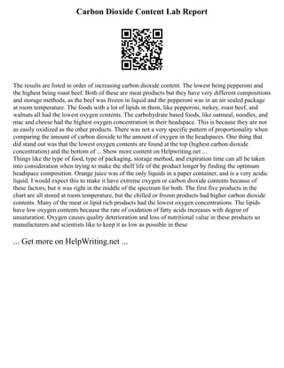 Carbon Dioxide Content Lab Report
The results are listed in order of increasing carbon dioxide content. The lowest being pepperoni and
the highest being roast beef. Both of these are meat products but they have very different compositions
and storage methods, as the beef was frozen in liquid and the pepperoni was in an air sealed package
at room temperature. The foods with a lot of lipids in them, like pepperoni, turkey, roast beef, and
walnuts all had the lowest oxygen contents. The carbohydrate based foods, like oatmeal, noodles, and
mac and cheese had the highest oxygen concentration in their headspace. This is because they are not
as easily oxidized as the other products. There was not a very specific pattern of proportionality when
comparing the amount of carbon dioxide to the amount of oxygen in the headspaces. One thing that
did stand out was that the lowest oxygen contents are found at the top (highest carbon dioxide
concentration) and the bottom of ... Show more content on Helpwriting.net ...
Things like the type of food, type of packaging, storage method, and expiration time can all be taken
into consideration when trying to make the shelf life of the product longer by finding the optimum
headspace composition. Orange juice was of the only liquids in a paper container, and is a very acidic
liquid. I would expect this to make it have extreme oxygen or carbon dioxide contents because of
these factors, but it was right in the middle of the spectrum for both. The first five products in the
chart are all stored at room temperature, but the chilled or frozen products had higher carbon dioxide
contents. Many of the meat or lipid rich products had the lowest oxygen concentrations. The lipids
have low oxygen contents because the rate of oxidation of fatty acids increases with degree of
unsaturation. Oxygen causes quality deterioration and loss of nutritional value in these products so
manufacturers and scientists like to keep it as low as possible in these
... Get more on HelpWriting.net ...
 