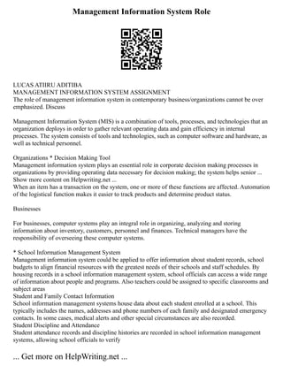 Management Information System Role
LUCAS ATIIRU ADITIBA
MANAGEMENT INFORMATION SYSTEM ASSIGNMENT
The role of management information system in contemporary business/organizations cannot be over
emphasized. Discuss
Management Information System (MIS) is a combination of tools, processes, and technologies that an
organization deploys in order to gather relevant operating data and gain efficiency in internal
processes. The system consists of tools and technologies, such as computer software and hardware, as
well as technical personnel.
Organizations * Decision Making Tool
Management information system plays an essential role in corporate decision making processes in
organizations by providing operating data necessary for decision making; the system helps senior ...
Show more content on Helpwriting.net ...
When an item has a transaction on the system, one or more of these functions are affected. Automation
of the logistical function makes it easier to track products and determine product status.
Businesses
For businesses, computer systems play an integral role in organizing, analyzing and storing
information about inventory, customers, personnel and finances. Technical managers have the
responsibility of overseeing these computer systems.
* School Information Management System
Management information system could be applied to offer information about student records, school
budgets to align financial resources with the greatest needs of their schools and staff schedules. By
housing records in a school information management system, school officials can access a wide range
of information about people and programs. Also teachers could be assigned to specific classrooms and
subject areas
Student and Family Contact Information
School information management systems house data about each student enrolled at a school. This
typically includes the names, addresses and phone numbers of each family and designated emergency
contacts. In some cases, medical alerts and other special circumstances are also recorded.
Student Discipline and Attendance
Student attendance records and discipline histories are recorded in school information management
systems, allowing school officials to verify
... Get more on HelpWriting.net ...
 