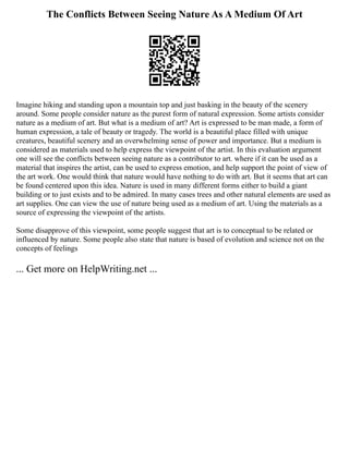 The Conflicts Between Seeing Nature As A Medium Of Art
Imagine hiking and standing upon a mountain top and just basking in the beauty of the scenery
around. Some people consider nature as the purest form of natural expression. Some artists consider
nature as a medium of art. But what is a medium of art? Art is expressed to be man made, a form of
human expression, a tale of beauty or tragedy. The world is a beautiful place filled with unique
creatures, beautiful scenery and an overwhelming sense of power and importance. But a medium is
considered as materials used to help express the viewpoint of the artist. In this evaluation argument
one will see the conflicts between seeing nature as a contributor to art. where if it can be used as a
material that inspires the artist, can be used to express emotion, and help support the point of view of
the art work. One would think that nature would have nothing to do with art. But it seems that art can
be found centered upon this idea. Nature is used in many different forms either to build a giant
building or to just exists and to be admired. In many cases trees and other natural elements are used as
art supplies. One can view the use of nature being used as a medium of art. Using the materials as a
source of expressing the viewpoint of the artists.
Some disapprove of this viewpoint, some people suggest that art is to conceptual to be related or
influenced by nature. Some people also state that nature is based of evolution and science not on the
concepts of feelings
... Get more on HelpWriting.net ...
 