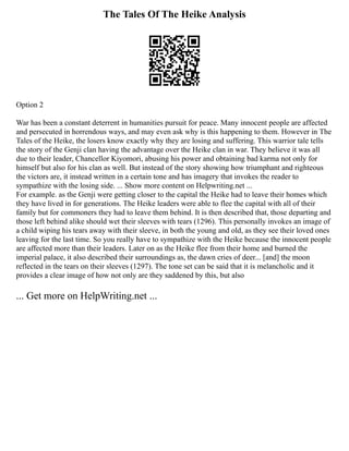 The Tales Of The Heike Analysis
Option 2
War has been a constant deterrent in humanities pursuit for peace. Many innocent people are affected
and persecuted in horrendous ways, and may even ask why is this happening to them. However in The
Tales of the Heike, the losers know exactly why they are losing and suffering. This warrior tale tells
the story of the Genji clan having the advantage over the Heike clan in war. They believe it was all
due to their leader, Chancellor Kiyomori, abusing his power and obtaining bad karma not only for
himself but also for his clan as well. But instead of the story showing how triumphant and righteous
the victors are, it instead written in a certain tone and has imagery that invokes the reader to
sympathize with the losing side. ... Show more content on Helpwriting.net ...
For example. as the Genji were getting closer to the capital the Heike had to leave their homes which
they have lived in for generations. The Heike leaders were able to flee the capital with all of their
family but for commoners they had to leave them behind. It is then described that, those departing and
those left behind alike should wet their sleeves with tears (1296). This personally invokes an image of
a child wiping his tears away with their sleeve, in both the young and old, as they see their loved ones
leaving for the last time. So you really have to sympathize with the Heike because the innocent people
are affected more than their leaders. Later on as the Heike flee from their home and burned the
imperial palace, it also described their surroundings as, the dawn cries of deer... [and] the moon
reflected in the tears on their sleeves (1297). The tone set can be said that it is melancholic and it
provides a clear image of how not only are they saddened by this, but also
... Get more on HelpWriting.net ...
 