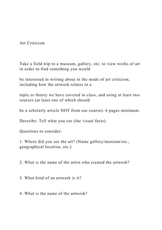 Art Criticism
Take a field trip to a museum, gallery, etc. to view works of art
in order to find something you would
be interested in writing about in the mode of art criticism,
including how the artwork relates to a
topic or theory we have covered in class, and using at least two
sources (at least one of which should
be a scholarly article NOT from our course). 6 pages minimum.
Describe: Tell what you see (the visual facts).
Questions to consider:
1. Where did you see the art? (Name gallery/museum/etc.,
geographical location, etc.)
2. What is the name of the artist who created the artwork?
3. What kind of an artwork is it?
4. What is the name of the artwork?
 