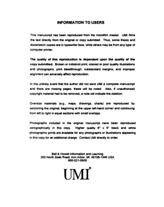 INFORMATION TO USERS
This manuscript has been reproduced from the microfilm master. UMI films
the text directly from the original or copy sutmiitted. Thus, some thesis arxj
dissertation copies are in typewriter facB, while others may be from any type of
computer printer.
The quality of this reproduction is dependent upon the quality of the
copy submitted. Broken or ir)distinct print, colored or poor quality illustrations
and photographs, print bleedthrough, substandard margins, and impfX)per
alignment can adversely affect reproduction.
In the unlikely event that the author dkl not serKJ UMI a complete manuscript
and there are missing pages, these will t)e noted. Also, if unauthorized
copyright material had to t>e removed, a rwte will indicate the deletion.
Oversize materials (e.g., maps, drawings, charts) are reproduced by
sectioning the original, beginning at the upper left-hand comer and continuirig
from left to right in equal sections with small overiaps.
Photographs included in the original manuscript have been reproduced
xerographically in this copy. Higher quality 6' x 9' black and white
photographic prints are available for any photographs or illustrations appearing
in this copy for an additkxial charge. Contact UMI directly to order.
Bell & Howell lnformatk>n and Leaming
300 North Zeeb Road, Ann Arbor, Ml 48106-1346 USA
800-521-0600
 