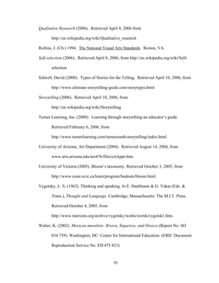 91
Qualitative Research (2006). Retrieved April 8, 2006 from
http://en.wikipedia.org/wiki/Qualitative_research
Rollins, J. (Ch.) 1994. The National Visual Arts Standards. Reston, VA.
Self-selection (2006). Retrieved April 8, 2006, from http://en.wikipedia.org/wiki/Self-
selection
Sidwell, David (2000). Types of Stories for the Telling. Retrieved April 10, 2006, from
http://www.ultimate-storytelling-guide.com/storytypes.html
Storytelling (2006). Retrieved April 10, 2006, from
http://en.wikipedia.org/wiki/Storytelling
Turner Learning, Inc. (2000). Learning through storytelling-an educator’s guide.
Retrieved February 6, 2006, from
http://www.turnerlearning.com/turnersouth/storytelling/index.html.
University of Arizona, Art Department (2004). Retrieved August 14, 2004, from
www.arts.arizona.edu/are476/files/crtAppr.htm.
University of Victoria (2005). Bloom’s taxonomy. Retrieved October 3, 2005, from
http://www.coun.uvic.ca/learn/program/hndouts/bloom.html.
Vygotsky, L. S. (1962). Thinking and speaking. In E. Hanfmann & G. Vakar (Eds. &
Trans.), Thought and Language. Cambridge, Massachusetts: The M.I.T. Press.
Retrieved October 4, 2005, from
http://www.marxists.org/archive/vygotsky/works/words/vygotsk1.htm.
Walter, K. (2002). Mexican muralists: Rivera, Siqueiros, and Orozco (Report No. SO
034 739). Washington, DC: Center for International Education. (ERIC Document
Reproduction Service No. ED 475 821)
 