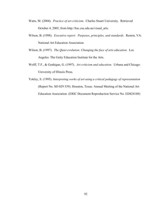 92
Watts, M. (2004). Practice of art criticism. Charles Stuart University. Retrieved
October 4, 2005, from http://hsc.csu.edu.au/visual_arts.
Wilson, B. (1998). Executive report: Purposes, principles, and standards. Reston, VA:
National Art Education Association.
Wilson, B. (1997). The Quiet evolution: Changing the face of arts education. Los
Angeles: The Getty Education Institute for the Arts.
Wolff, T.F., & Geahigan, G. (1997). Art criticism and education. Urbana and Chicago:
University of Illinois Press.
Yokley, S. (1995). Interpreting works of art using a critical pedagogy of representation
(Report No. SO 029 539). Houston, Texas: Annual Meeting of the National Art
Education Association. (ERIC Document Reproduction Service No. ED424188)
 
