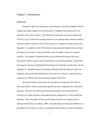 1
Chapter 1: Introduction
Background
During the 1980s, the introduction of the National Visual Arts Standards (NVAS)
brought upon major changes in the commonality of standards and expectations of Art
Education in the school systems. The National Art Education Association prepared the
NVAS as a way to define the minimum elements of art education that American students
should be taught to be able to do by the time they have completed secondary school (see
Appendix 1). In addition to the NVAS, there are also statewide standards that have been
developed by each state, to which art teachers must also adhere in their art education
curricula. For example, in Maryland there are four educational outcomes that were
developed in order to create a more comprehensive arts education program. Specifically,
this program is known as the Maryland Essential Learner Outcomes for the Fine Arts (see
Appendix 2). Discipline Based Art Education influenced both the National Visual Arts
Standards, and the Maryland Standards for the Visual Arts, which is a concept that was
created in the 1980s by The Getty Education Institute for the Arts.
The Getty Education Institute for the Arts played a strong role in the 1980s to
help make positive strides towards better quality and more comprehensive art education
programs. However, the institute found that most programs still remained heavily
focused on art studio production and neglected other components of a well-rounded arts
education. One of the goals of The Getty Education Institute was to balance the art
making with the study of art (Bates, 2000). Discipline Based Art Education (DBAE) was
developed by the institute in order to accommodate this demand for a better rounded arts
 