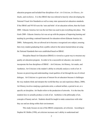 2
education program and included four disciplines of art - Art Criticism, Art History, Art
Studio, and Aesthetics. It is this DBAE that was referred to heavily when developing the
National Visual Arts Standards as well as many state sponsored art education standards.
If the DBAE and NVAS were the ‘nuts and bolts’ of art education reform, then the Goals
2000 - Educate America Act was the tool that was used to put everything into place. The
Goals 2000 - Educate America Act was set up with the purpose of improving learning and
teaching by providing a national framework for education reform (Educate America Act,
2000). Subsequently, this act allowed art to become a recognized core subject, ensuring
that every student graduating from a public school in the nation learned about art using
the National Standards that were established based on DBAE.
Discipline Based Art Education (DBAE) is viewed as a great way to structure any
quality art education program. In order to be a successful art educator, one needs to
incorporate the four disciplines of DBAE – Art Criticism, Art History, Art studio, and
Aesthetics. Art Criticism is the student’s ability to critically analyze a work of art. It
focuses on perceiving and understanding visual qualities of art through the use of critical
dialogue. Art Criticism is a great area of interest for art educators because it challenges
the way students think and interpret the world that they see and experience (Bates, 2000).
Art History involves studying a particular artist, a cultural artifact, a period in art, or a
specific art discipline. Art Studio refers to the production of artworks. It is the time the
students have to actually produce a work of art. Aesthetics is the philosophy of art,
concepts of beauty and art. Students should be taught to make connections with what
they see and are doing within their environment.
This study focuses on one of the DBAE components, art criticism. According to
Stephen M. Dobbs (1998), art criticism increases one’s ability to understand and
 