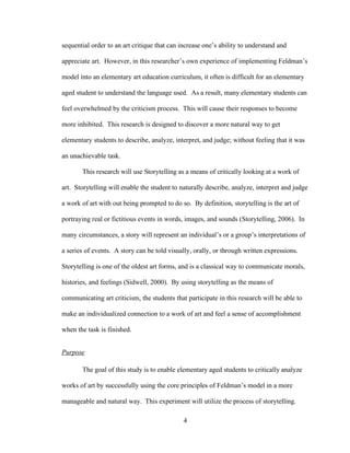 4
sequential order to an art critique that can increase one’s ability to understand and
appreciate art. However, in this researcher’s own experience of implementing Feldman’s
model into an elementary art education curriculum, it often is difficult for an elementary
aged student to understand the language used. As a result, many elementary students can
feel overwhelmed by the criticism process. This will cause their responses to become
more inhibited. This research is designed to discover a more natural way to get
elementary students to describe, analyze, interpret, and judge; without feeling that it was
an unachievable task.
This research will use Storytelling as a means of critically looking at a work of
art. Storytelling will enable the student to naturally describe, analyze, interpret and judge
a work of art with out being prompted to do so. By definition, storytelling is the art of
portraying real or fictitious events in words, images, and sounds (Storytelling, 2006). In
many circumstances, a story will represent an individual’s or a group’s interpretations of
a series of events. A story can be told visually, orally, or through written expressions.
Storytelling is one of the oldest art forms, and is a classical way to communicate morals,
histories, and feelings (Sidwell, 2000). By using storytelling as the means of
communicating art criticism, the students that participate in this research will be able to
make an individualized connection to a work of art and feel a sense of accomplishment
when the task is finished.
Purpose
The goal of this study is to enable elementary aged students to critically analyze
works of art by successfully using the core principles of Feldman’s model in a more
manageable and natural way. This experiment will utilize the process of storytelling.
 