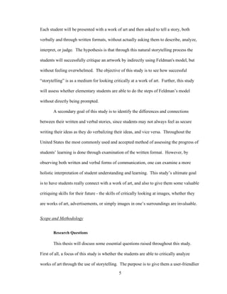 5
Each student will be presented with a work of art and then asked to tell a story, both
verbally and through written formats, without actually asking them to describe, analyze,
interpret, or judge. The hypothesis is that through this natural storytelling process the
students will successfully critique an artwork by indirectly using Feldman's model, but
without feeling overwhelmed. The objective of this study is to see how successful
“storytelling” is as a medium for looking critically at a work of art. Further, this study
will assess whether elementary students are able to do the steps of Feldman’s model
without directly being prompted.
A secondary goal of this study is to identify the differences and connections
between their written and verbal stories, since students may not always feel as secure
writing their ideas as they do verbalizing their ideas, and vice versa. Throughout the
United States the most commonly used and accepted method of assessing the progress of
students’ learning is done through examination of the written format. However, by
observing both written and verbal forms of communication, one can examine a more
holistic interpretation of student understanding and learning. This study’s ultimate goal
is to have students really connect with a work of art, and also to give them some valuable
critiquing skills for their future - the skills of critically looking at images, whether they
are works of art, advertisements, or simply images in one’s surroundings are invaluable.
Scope and Methodology
Research Questions
This thesis will discuss some essential questions raised throughout this study.
First of all, a focus of this study is whether the students are able to critically analyze
works of art through the use of storytelling. The purpose is to give them a user-friendlier
 