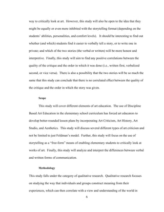 6
way to critically look at art. However, this study will also be open to the idea that they
might be equally or even more inhibited with the storytelling format (depending on the
students’ abilities, personalities, and comfort levels). It should be interesting to find out
whether (and which) students find it easier to verbally tell a story, or to write one in
private; and which of the two stories (the verbal or written) will be more honest and
interpretive. Finally, this study will aim to find any positive correlations between the
quality of the critique and the order in which it was done (i.e., written first, verbalized
second, or vice versa). There is also a possibility that the two stories will be so much the
same that this study can conclude that there is no correlated effect between the quality of
the critique and the order in which the story was given.
Scope
This study will cover different elements of art education. The use of Discipline
Based Art Education in the elementary school curriculum has forced art educators to
develop better-rounded lesson plans by incorporating Art Criticism, Art History, Art
Studio, and Aesthetics. This study will discuss several different types of art criticism and
not be limited to just Feldman’s model. Further, this study will focus on the use of
storytelling as a “free-form” means of enabling elementary students to critically look at
works of art. Finally, this study will analyze and interpret the differences between verbal
and written forms of communication.
Methodology
This study falls under the category of qualitative research. Qualitative research focuses
on studying the way that individuals and groups construct meaning from their
experiences, which can then correlate with a view and understanding of the world in
 