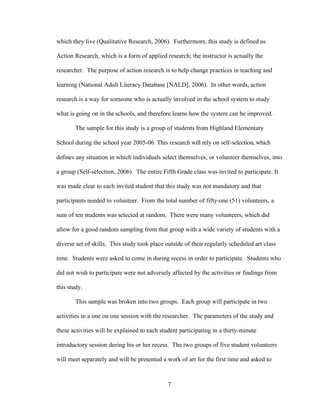 7
which they live (Qualitative Research, 2006). Furthermore, this study is defined as
Action Research, which is a form of applied research; the instructor is actually the
researcher. The purpose of action research is to help change practices in teaching and
learning (National Adult Literacy Database [NALD], 2006). In other words, action
research is a way for someone who is actually involved in the school system to study
what is going on in the schools, and therefore learns how the system can be improved.
The sample for this study is a group of students from Highland Elementary
School during the school year 2005-06. This research will rely on self-selection, which
defines any situation in which individuals select themselves, or volunteer themselves, into
a group (Self-selection, 2006). The entire Fifth Grade class was invited to participate. It
was made clear to each invited student that this study was not mandatory and that
participants needed to volunteer. From the total number of fifty-one (51) volunteers, a
sum of ten students was selected at random. There were many volunteers, which did
allow for a good random sampling from that group with a wide variety of students with a
diverse set of skills. This study took place outside of their regularly scheduled art class
time. Students were asked to come in during recess in order to participate. Students who
did not wish to participate were not adversely affected by the activities or findings from
this study.
This sample was broken into two groups. Each group will participate in two
activities in a one on one session with the researcher. The parameters of the study and
these activities will be explained to each student participating in a thirty-minute
introductory session during his or her recess. The two groups of five student volunteers
will meet separately and will be presented a work of art for the first time and asked to
 