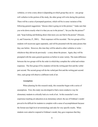 8
verbalize, or write a story about it (depending on which group they are in – one group
will verbalize in this portion of the study, the other group will write during this portion).
There will be a series of prompted questions, which will be in some variation of the
following general suggestions: “discuss what is going on in this picture,” “make sure that
you write down exactly what it is that you see in the picture”, “do you like the picture?”
and, “keep looking and thinking about what more you can find in the picture” (Housen,
A. and Yenawine, P., 2001). Their responses will be recorded. The two groups of five
students will reconvene again separately, and will be presented with the same picture that
they saw before. However, this time they will be asked to either verbalize or write –
whichever they did not do previously – a story about the picture. Again, they will be
prompted with the same general questions as before in some variety. The main difference
between the two groups will be the order in which they complete the verbal and written
responses. The first group of five students will do the writing part first and the verbal
part second. The second group will do the verbal part first and the writing part second.
Also, each group will observe a different work of art.
Assumptions
When planning for this research study, this researcher began with a series of
assumptions. First, this study was developed to find a more conducive way for
elementary students to critically look at a work of art. In this researcher’s own
experience teaching art education at an elementary school, the use of Feldman’s model
proved to be difficult for students to complete with a sense of accomplishment because
the format uses high level art terminology and asks for very specific results. When
students were asked to respond to Feldman’s model, they gave responses that they
 