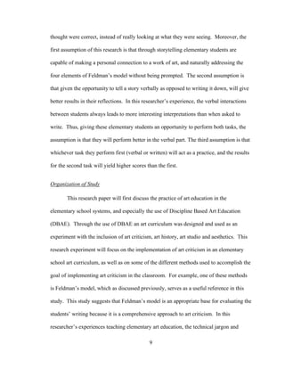 9
thought were correct, instead of really looking at what they were seeing. Moreover, the
first assumption of this research is that through storytelling elementary students are
capable of making a personal connection to a work of art, and naturally addressing the
four elements of Feldman’s model without being prompted. The second assumption is
that given the opportunity to tell a story verbally as opposed to writing it down, will give
better results in their reflections. In this researcher’s experience, the verbal interactions
between students always leads to more interesting interpretations than when asked to
write. Thus, giving these elementary students an opportunity to perform both tasks, the
assumption is that they will perform better in the verbal part. The third assumption is that
whichever task they perform first (verbal or written) will act as a practice, and the results
for the second task will yield higher scores than the first.
Organization of Study
This research paper will first discuss the practice of art education in the
elementary school systems, and especially the use of Discipline Based Art Education
(DBAE). Through the use of DBAE an art curriculum was designed and used as an
experiment with the inclusion of art criticism, art history, art studio and aesthetics. This
research experiment will focus on the implementation of art criticism in an elementary
school art curriculum, as well as on some of the different methods used to accomplish the
goal of implementing art criticism in the classroom. For example, one of these methods
is Feldman’s model, which as discussed previously, serves as a useful reference in this
study. This study suggests that Feldman’s model is an appropriate base for evaluating the
students’ writing because it is a comprehensive approach to art criticism. In this
researcher’s experiences teaching elementary art education, the technical jargon and
 
