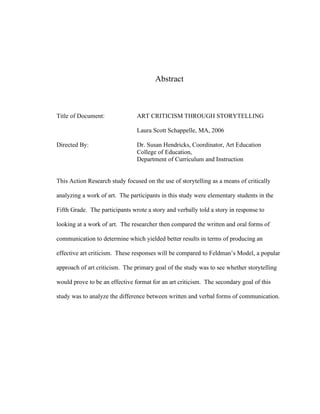 Abstract
Title of Document: ART CRITICISM THROUGH STORYTELLING
Laura Scott Schappelle, MA, 2006
Directed By: Dr. Susan Hendricks, Coordinator, Art Education
College of Education,
Department of Curriculum and Instruction
This Action Research study focused on the use of storytelling as a means of critically
analyzing a work of art. The participants in this study were elementary students in the
Fifth Grade. The participants wrote a story and verbally told a story in response to
looking at a work of art. The researcher then compared the written and oral forms of
communication to determine which yielded better results in terms of producing an
effective art criticism. These responses will be compared to Feldman’s Model, a popular
approach of art criticism. The primary goal of the study was to see whether storytelling
would prove to be an effective format for an art criticism. The secondary goal of this
study was to analyze the difference between written and verbal forms of communication.
 