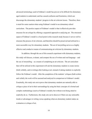 10
advanced terminology used in Feldman’s model has proven to be difficult for elementary
aged students to understand, and has caused confusion and frustration, which can
discourage the elementary students’ progress in the art criticism lesson. Therefore, there
is need for some caution when using Feldman’s model in an elementary school
curriculum. The positive aspect of Feldman’s model is that it effectively provides
structure for art critique by offering a sequential approach to analyzing art. The structural
aspect of Feldman’s model is a focal point in this research study because it serves well to
structure the process of art criticism, and therefore should be preserved and utilized in a
more accessible way for elementary students. The act of storytelling serves as a highly
effective and conducive means of communicating art criticism by elementary students.
In addition, through the use of this research experiment with elementary students,
this study will discuss, evaluate, and compare the use of written and oral language – and
the use of storytelling – as a means of completing an art criticism. The art curriculum
that will be utilized in this experiment will ask the elementary students to create stories
(both verbally, and in writing) after looking at art, instead of asking students to explicitly
follow the Feldman’s model. After the completion of the students’ critiques (both written
and verbal), the work will be assessed and analyzed in comparison to Feldman’s model.
Essentially, this study sets out to prove that elementary students are naturally able to
critique a piece of art in their surroundings by using the basic concepts of a formal and
complex methodology (such as Feldman’s model), but without even being asked to
explicitly do so. Furthermore, this study sets out to discover if there are any noticeable
trends or advantages in writing versus speaking when an elementary student makes an
evaluation or critique of art.
 