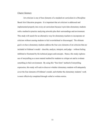11
Chapter Summary
Art criticism is one of four elements of a standard art curriculum in a Discipline
Based Arts Education program. It is important that art criticism is addressed and
implemented properly into every art curriculum because it provides elementary students
with a method to practice analyzing artworks plus their surroundings and environment.
This study will search for an alternative way for elementary teachers to incorporate art
criticism without causing students to feel overwhelmed or discouraged. The ultimate
goal is to have elementary students address the four core elements of art criticism that are
included in Feldman’s model – describe, analyze, interpret, and judge – without feeling
inhibited or frustrated by the technical jargon and concepts. Hence, this study explores
use of storytelling as a more natural method for students to critique art and to evaluate
something in their environment. By using this “free-form” method of storytelling
expression, this study will seek to discover whether elementary students will adequately
cover the four elements of Feldman’s model, and whether the elementary students’ work
is more effectively completed through verbal or written stories.
 