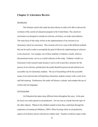 12
Chapter 2: Literature Review
Introduction
The literature used in this study has been chosen in order to be able to discuss the
evolution of the current art education program in the United States. The current art
curriculum was designed to include art criticism, art history, art studio and aesthetics.
The main focus of this study will be on the implementation of art criticism in an
elementary school art curriculum. This research will cover some of the different methods
that can be used in order to accomplish the goal of effectively implementing art criticism
in the classroom. For example, one of these methods is Feldman’s model, which as
discussed previously, serves as a useful reference in this study. Feldman’s model is a
focal point in this research study because it serves well to provide a structure for the
process of art criticism, and therefore the model should be preserved and utilized in an
accessible way for elementary students. The act of storytelling will be the accessible
means of art criticism that will help these elementary students connect with a work of art
and find meaning. Furthermore, this study will discuss, evaluate, and compare the use of
written and oral languages.
Art Curriculum
Art Education has taken many different forms throughout the years. In the past
the focus was solely placed on art production. Art was seen as a break from the rigor of
the other subjects. Whatever the children needed to learn they could learn through the
experience of creating art (Mathews, 2005). When focusing solely on art production,
aspects of art history and art criticism are seldom used. Teachers would use major works
 