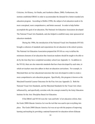 14
Criticism, Art History, Art Studio, and Aesthetics (Bates, 2000). Furthermore, the
institute established DBAE in order to accommodate the demand for a better-rounded arts
education program. According to Dobbs (1998), the subject of art education needs to be
more conceptual, more comprehensive, and better assessed. In order to help further
accomplish this goal of art education, The National Art Education Association developed
The National Visual Arts Standards, and also helped to establish many state sponsored art
education standards.
During the 1980s, the introduction of the National Visual Arts Standards (NVAS)
brought a cohesion of standards and expectations for art education in the school systems.
The National Art Education Association prepared the NVAS as a way to define the
minimum elements of art education that American students should be taught to be able to
do by the time they have completed secondary school (see Appendix 1). In addition to
the NVAS, there are also statewide standards that have been developed by each state, to
which art teachers must also adhere in their art education curriculums. For example, in
Maryland there are four educational outcomes that were developed in order to create a
more comprehensive arts education program. Specifically, this program is known as the
Maryland Essential Learner Outcomes for the Fine Arts (see Appendix 2). Both the
National Visual Arts Standards, and the Maryland Standards for the Visual Arts where
influenced by, and specifically correlate with, the concept created by the Getty Education
Institute for the Arts: Discipline Based Art Education.
If the DBAE and NVAS were the ‘nuts and bolts’ of art education reform, then
the Goals 2000-Educate America Act was the tool that was used to put everything into
place. The Goals-2000 Educate America Act was set up with the purpose of improving
learning and teaching by providing a national framework for education reform (Educate
 