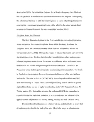 15
America Act, 2000). Each discipline, Science, Social Studies, Language Arts, Math and
the Arts, produced its standards and assessment measures for the program. Subsequently,
this act enabled the study of art to become recognized as a core subject in public schools,
ensuring that every student graduating from a public school in the nation learned about
art using the National Standards that were established based on DBAE.
Discipline Based Art Education
The Getty Education Institute for the Arts wanted to develop units of instruction
for the study of art that crossed disciplines. In the 1980s The Getty developed the
Discipline Based Art Education (DBAE), which soon was incorporated into the art
curriculum (Mathews, 2005). Through the process of DBAE, the students learn about the
four disciplines of art. The first discipline of art is Art Criticism, where students make
informed judgments about the arts. The second is Art History, where students encounter
the historical and cultural background significance of works of art. The third is Art
Production, where students participate in the creation and performance of art. The fourth
is, Aesthetics, where students discover the nature and philosophy of the arts (Alabama
Institute for Education in the Arts [AIEA], 2005). According to Pam Mathews (2005)
from the University of Toledo, “DBAE encouraged teaching art with a focus on greater
depth of knowledge and use of higher order thinking skills” (Art Production Versus Art
Writing section, ¶5). By teaching art using the methods of DBAE, the curriculum is
expanded beyond the traditional idea of art as an extra endeavor, and allows art to be
applied to other subject areas like history, writing, reading, and math (Wilson, 1997).
Discipline Based Art Education is a framework and guide that helps to ensure that
all students are involved in the study of the arts. DBAE also serves as a fundamental
 