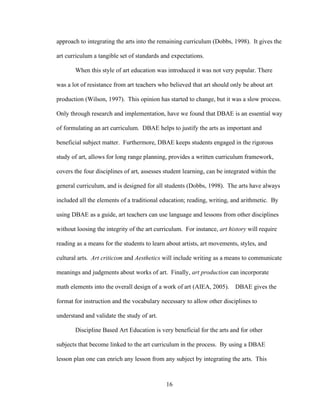 16
approach to integrating the arts into the remaining curriculum (Dobbs, 1998). It gives the
art curriculum a tangible set of standards and expectations.
When this style of art education was introduced it was not very popular. There
was a lot of resistance from art teachers who believed that art should only be about art
production (Wilson, 1997). This opinion has started to change, but it was a slow process.
Only through research and implementation, have we found that DBAE is an essential way
of formulating an art curriculum. DBAE helps to justify the arts as important and
beneficial subject matter. Furthermore, DBAE keeps students engaged in the rigorous
study of art, allows for long range planning, provides a written curriculum framework,
covers the four disciplines of art, assesses student learning, can be integrated within the
general curriculum, and is designed for all students (Dobbs, 1998). The arts have always
included all the elements of a traditional education; reading, writing, and arithmetic. By
using DBAE as a guide, art teachers can use language and lessons from other disciplines
without loosing the integrity of the art curriculum. For instance, art history will require
reading as a means for the students to learn about artists, art movements, styles, and
cultural arts. Art criticism and Aesthetics will include writing as a means to communicate
meanings and judgments about works of art. Finally, art production can incorporate
math elements into the overall design of a work of art (AIEA, 2005). DBAE gives the
format for instruction and the vocabulary necessary to allow other disciplines to
understand and validate the study of art.
Discipline Based Art Education is very beneficial for the arts and for other
subjects that become linked to the art curriculum in the process. By using a DBAE
lesson plan one can enrich any lesson from any subject by integrating the arts. This
 