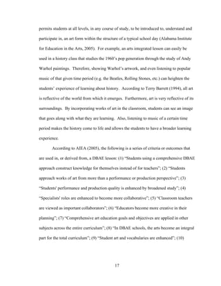17
permits students at all levels, in any course of study, to be introduced to, understand and
participate in, an art form within the structure of a typical school day (Alabama Institute
for Education in the Arts, 2005). For example, an arts integrated lesson can easily be
used in a history class that studies the 1960’s pop generation through the study of Andy
Warhol paintings. Therefore, showing Warhol’s artwork, and even listening to popular
music of that given time period (e.g. the Beatles, Rolling Stones, etc.) can heighten the
students’ experience of learning about history. According to Terry Barrett (1994), all art
is reflective of the world from which it emerges. Furthermore, art is very reflective of its
surroundings. By incorporating works of art in the classroom, students can see an image
that goes along with what they are learning. Also, listening to music of a certain time
period makes the history come to life and allows the students to have a broader learning
experience.
According to AIEA (2005), the following is a series of criteria or outcomes that
are used in, or derived from, a DBAE lesson: (1) “Students using a comprehensive DBAE
approach construct knowledge for themselves instead of for teachers”; (2) “Students
approach works of art from more than a performance or production perspective”; (3)
“Students' performance and production quality is enhanced by broadened study”; (4)
“Specialists' roles are enhanced to become more collaborative”; (5) “Classroom teachers
are viewed as important collaborators”; (6) “Educators become more creative in their
planning”; (7) “Comprehensive art education goals and objectives are applied in other
subjects across the entire curriculum”; (8) “In DBAE schools, the arts become an integral
part for the total curriculum”; (9) “Student art and vocabularies are enhanced”; (10)
 