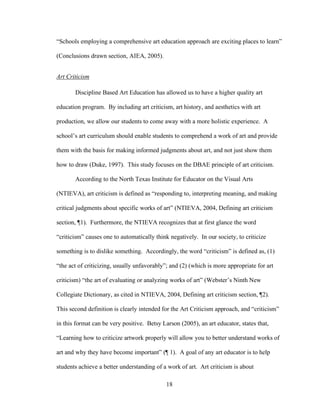 18
“Schools employing a comprehensive art education approach are exciting places to learn”
(Conclusions drawn section, AIEA, 2005).
Art Criticism
Discipline Based Art Education has allowed us to have a higher quality art
education program. By including art criticism, art history, and aesthetics with art
production, we allow our students to come away with a more holistic experience. A
school’s art curriculum should enable students to comprehend a work of art and provide
them with the basis for making informed judgments about art, and not just show them
how to draw (Duke, 1997). This study focuses on the DBAE principle of art criticism.
According to the North Texas Institute for Educator on the Visual Arts
(NTIEVA), art criticism is defined as “responding to, interpreting meaning, and making
critical judgments about specific works of art” (NTIEVA, 2004, Defining art criticism
section, ¶1). Furthermore, the NTIEVA recognizes that at first glance the word
“criticism” causes one to automatically think negatively. In our society, to criticize
something is to dislike something. Accordingly, the word “criticism” is defined as, (1)
“the act of criticizing, usually unfavorably”; and (2) (which is more appropriate for art
criticism) “the art of evaluating or analyzing works of art” (Webster’s Ninth New
Collegiate Dictionary, as cited in NTIEVA, 2004, Defining art criticism section, ¶2).
This second definition is clearly intended for the Art Criticism approach, and “criticism”
in this format can be very positive. Betsy Larson (2005), an art educator, states that,
“Learning how to criticize artwork properly will allow you to better understand works of
art and why they have become important” (¶ 1). A goal of any art educator is to help
students achieve a better understanding of a work of art. Art criticism is about
 