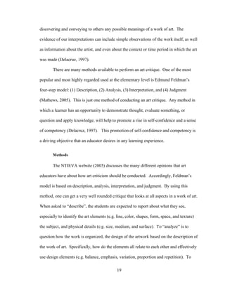 19
discovering and conveying to others any possible meanings of a work of art. The
evidence of our interpretations can include simple observations of the work itself, as well
as information about the artist, and even about the context or time period in which the art
was made (Delacruz, 1997).
There are many methods available to perform an art critique. One of the most
popular and most highly regarded used at the elementary level is Edmund Feldman’s
four-step model: (1) Description, (2) Analysis, (3) Interpretation, and (4) Judgment
(Mathews, 2005). This is just one method of conducting an art critique. Any method in
which a learner has an opportunity to demonstrate thought, evaluate something, or
question and apply knowledge, will help to promote a rise in self-confidence and a sense
of competency (Delacruz, 1997). This promotion of self-confidence and competency is
a driving objective that an educator desires in any learning experience.
Methods
The NTIEVA website (2005) discusses the many different opinions that art
educators have about how art criticism should be conducted. Accordingly, Feldman’s
model is based on description, analysis, interpretation, and judgment. By using this
method, one can get a very well rounded critique that looks at all aspects in a work of art.
When asked to “describe”, the students are expected to report about what they see,
especially to identify the art elements (e.g. line, color, shapes, form, space, and texture)
the subject, and physical details (e.g. size, medium, and surface). To “analyze” is to
question how the work is organized, the design of the artwork based on the description of
the work of art. Specifically, how do the elements all relate to each other and effectively
use design elements (e.g. balance, emphasis, variation, proportion and repetition). To
 