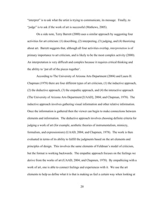 20
“interpret” is to ask what the artist is trying to communicate, its message. Finally, to
“judge” is to ask if the work of art is successful (Mathews, 2005).
On a side note, Terry Barrett (2000) uses a similar approach by suggesting four
activities for art criticism: (1) describing, (2) interpreting, (3) judging, and (4) theorizing
about art. Barrett suggests that, although all four activities overlap, interpretation is of
primary importance to art criticism, and is likely to be the most complex activity (2000).
An interpretation is very difficult and complex because it requires critical thinking and
the ability to ‘put all of the pieces together’.
According to The University of Arizona Arts Department (2004) and Laura H.
Chapman (1978) there are four different types of art criticism, (1) the inductive approach,
(2) the deductive approach, (3) the empathic approach, and (4) the interactive approach
(The University of Arizona Arts Department [UAAD], 2004; and Chapman, 1978). The
inductive approach involves gathering visual information and other relative information.
Once the information is gathered then the viewer can begin to make connections between
elements and information. The deductive approach involves choosing definite criteria for
judging a work of art (for example, aesthetic theories of instrumentalism, mimicry,
formalism, and expressionism) (UAAD, 2004; and Chapmen, 1978). The work is then
evaluated in terms of its ability to fulfill the judgments based on the art elements and
principles of design. This involves the same elements of Feldman’s model of criticism,
but the format is working backwards. The empathic approach focuses on the feelings we
derive from the works of art (UAAD, 2004; and Chapmen, 1978). By empathizing with a
work of art, one is able to connect feelings and experiences with it. We use the art
elements to help us define what it is that is making us feel a certain way when looking at
 