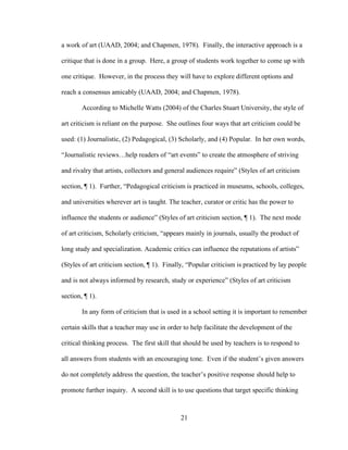 21
a work of art (UAAD, 2004; and Chapmen, 1978). Finally, the interactive approach is a
critique that is done in a group. Here, a group of students work together to come up with
one critique. However, in the process they will have to explore different options and
reach a consensus amicably (UAAD, 2004; and Chapmen, 1978).
According to Michelle Watts (2004) of the Charles Stuart University, the style of
art criticism is reliant on the purpose. She outlines four ways that art criticism could be
used: (1) Journalistic, (2) Pedagogical, (3) Scholarly, and (4) Popular. In her own words,
“Journalistic reviews…help readers of “art events” to create the atmosphere of striving
and rivalry that artists, collectors and general audiences require” (Styles of art criticism
section, ¶ 1). Further, “Pedagogical criticism is practiced in museums, schools, colleges,
and universities wherever art is taught. The teacher, curator or critic has the power to
influence the students or audience” (Styles of art criticism section, ¶ 1). The next mode
of art criticism, Scholarly criticism, “appears mainly in journals, usually the product of
long study and specialization. Academic critics can influence the reputations of artists”
(Styles of art criticism section, ¶ 1). Finally, “Popular criticism is practiced by lay people
and is not always informed by research, study or experience” (Styles of art criticism
section, ¶ 1).
In any form of criticism that is used in a school setting it is important to remember
certain skills that a teacher may use in order to help facilitate the development of the
critical thinking process. The first skill that should be used by teachers is to respond to
all answers from students with an encouraging tone. Even if the student’s given answers
do not completely address the question, the teacher’s positive response should help to
promote further inquiry. A second skill is to use questions that target specific thinking
 