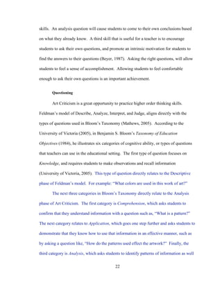 22
skills. An analysis question will cause students to come to their own conclusions based
on what they already know. A third skill that is useful for a teacher is to encourage
students to ask their own questions, and promote an intrinsic motivation for students to
find the answers to their questions (Beyer, 1987). Asking the right questions, will allow
students to feel a sense of accomplishment. Allowing students to feel comfortable
enough to ask their own questions is an important achievement.
Questioning
Art Criticism is a great opportunity to practice higher order thinking skills.
Feldman’s model of Describe, Analyze, Interpret, and Judge, aligns directly with the
types of questions used in Bloom’s Taxonomy (Mathews, 2005). According to the
University of Victoria (2005), in Benjamin S. Bloom’s Taxonomy of Education
Objectives (1984), he illustrates six categories of cognitive ability, or types of questions
that teachers can use in the educational setting. The first type of question focuses on
Knowledge, and requires students to make observations and recall information
(University of Victoria, 2005). This type of question directly relates to the Descriptive
phase of Feldman’s model. For example: “What colors are used in this work of art?”
The next three categories in Bloom’s Taxonomy directly relate to the Analysis
phase of Art Criticism. The first category is Comprehension, which asks students to
confirm that they understand information with a question such as, “What is a pattern?”
The next category relates to Application, which goes one step further and asks students to
demonstrate that they know how to use that information in an effective manner, such as
by asking a question like, “How do the patterns used effect the artwork?” Finally, the
third category is Analysis, which asks students to identify patterns of information as well
 