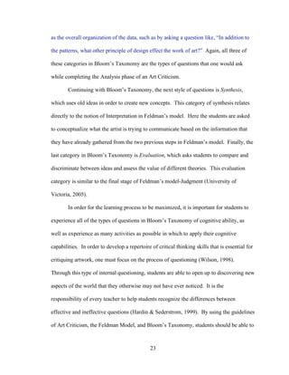 23
as the overall organization of the data, such as by asking a question like, “In addition to
the patterns, what other principle of design effect the work of art?” Again, all three of
these categories in Bloom’s Taxonomy are the types of questions that one would ask
while completing the Analysis phase of an Art Criticism.
Continuing with Bloom’s Taxonomy, the next style of questions is Synthesis,
which uses old ideas in order to create new concepts. This category of synthesis relates
directly to the notion of Interpretation in Feldman’s model. Here the students are asked
to conceptualize what the artist is trying to communicate based on the information that
they have already gathered from the two previous steps in Feldman’s model. Finally, the
last category in Bloom’s Taxonomy is Evaluation, which asks students to compare and
discriminate between ideas and assess the value of different theories. This evaluation
category is similar to the final stage of Feldman’s model-Judgment (University of
Victoria, 2005).
In order for the learning process to be maximized, it is important for students to
experience all of the types of questions in Bloom’s Taxonomy of cognitive ability, as
well as experience as many activities as possible in which to apply their cognitive
capabilities. In order to develop a repertoire of critical thinking skills that is essential for
critiquing artwork, one must focus on the process of questioning (Wilson, 1998).
Through this type of internal questioning, students are able to open up to discovering new
aspects of the world that they otherwise may not have ever noticed. It is the
responsibility of every teacher to help students recognize the differences between
effective and ineffective questions (Hardin & Sederstrom, 1999). By using the guidelines
of Art Criticism, the Feldman Model, and Bloom’s Taxonomy, students should be able to
 