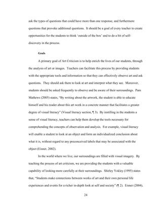 24
ask the types of questions that could have more than one response, and furthermore
questions that provoke additional questions. It should be a goal of every teacher to create
opportunities for the students to think ‘outside of the box’ and to do a bit of self-
discovery in the process.
Goals
A primary goal of Art Criticism is to help enrich the lives of our students, through
the analysis of art or images. Teachers can facilitate this process by providing students
with the appropriate tools and information so that they can effectively observe art and ask
questions. They should ask them to look at art and interpret what they see. Moreover,
students should be asked frequently to observe and be aware of their surroundings. Pam
Mathews (2005) states, “By writing about the artwork, the student is able to educate
himself and his reader about this art work in a concrete manner that facilitates a greater
degree of visual literacy” (Visual literacy section, ¶ 3). By instilling in the students a
sense of visual literacy, teachers can help them develop the tools necessary for
comprehending the concepts of observation and analysis. For example, visual literacy
will enable a student to look at an object and form an individualized conclusion about
what it is, without regard to any preconceived labels that may be associated with the
object (Eisner, 2002).
In the world where we live, our surroundings are filled with visual imagery. By
teaching the process of art criticism, we are providing the students with a valuable
capability of looking more carefully at their surroundings. Shirley Yokley (1995) states
that, “Students make connections between works of art and their own personal life
experiences and events for a richer in-depth look at self and society” (¶ 2). Eisner (2004),
 
