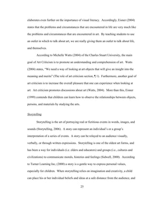 25
elaborates even further on the importance of visual literacy. Accordingly, Eisner (2004)
states that the problems and circumstances that are encountered in life are very much like
the problems and circumstances that are encountered in art. By teaching students to use
an outlet in which to talk about art, we are really giving them an outlet to talk about life,
and themselves.
According to Michelle Watts (2004) of the Charles Stuart University, the main
goal of Art Criticism is to promote an understanding and comprehension of art. Watts
(2004) states, “We need a way of looking at art objects that will give an insight into the
meaning and merits” (The role of art criticism section, ¶ 1). Furthermore, another goal of
art criticism is to increase the overall pleasure that one can experience when looking at
art. Art criticism promotes discussions about art (Watts, 2004). More than this, Eisner
(1999) contends that children can learn how to observe the relationships between objects,
persons, and materials by studying the arts.
Storytelling
Storytelling is the art of portraying real or fictitious events in words, images, and
sounds (Storytelling, 2006). A story can represent an individual’s or a group’s
interpretation of a series of events. A story can be relayed to an audience visually,
verbally, or through written expressions. Storytelling is one of the oldest art forms, and
has been a way for individuals (i.e. elders and educators) and groups (i.e., cultures and
civilizations) to communicate morals, histories and feelings (Sidwell, 2000). According
to Turner Learning Inc, (2000) a story is a gentle way to express personal values,
especially for children. When storytelling relies on imagination and creativity, a child
can place his or her individual beliefs and ideas at a safe distance from the audience, and
 