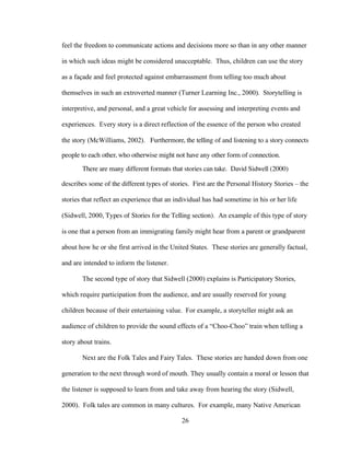 26
feel the freedom to communicate actions and decisions more so than in any other manner
in which such ideas might be considered unacceptable. Thus, children can use the story
as a façade and feel protected against embarrassment from telling too much about
themselves in such an extroverted manner (Turner Learning Inc., 2000). Storytelling is
interpretive, and personal, and a great vehicle for assessing and interpreting events and
experiences. Every story is a direct reflection of the essence of the person who created
the story (McWilliams, 2002). Furthermore, the telling of and listening to a story connects
people to each other, who otherwise might not have any other form of connection.
There are many different formats that stories can take. David Sidwell (2000)
describes some of the different types of stories. First are the Personal History Stories – the
stories that reflect an experience that an individual has had sometime in his or her life
(Sidwell, 2000, Types of Stories for the Telling section). An example of this type of story
is one that a person from an immigrating family might hear from a parent or grandparent
about how he or she first arrived in the United States. These stories are generally factual,
and are intended to inform the listener.
The second type of story that Sidwell (2000) explains is Participatory Stories,
which require participation from the audience, and are usually reserved for young
children because of their entertaining value. For example, a storyteller might ask an
audience of children to provide the sound effects of a “Choo-Choo” train when telling a
story about trains.
Next are the Folk Tales and Fairy Tales. These stories are handed down from one
generation to the next through word of mouth. They usually contain a moral or lesson that
the listener is supposed to learn from and take away from hearing the story (Sidwell,
2000). Folk tales are common in many cultures. For example, many Native American
 